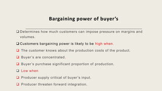 Bargaining power of buyer’s
 Determines how much customers can impose pressure on margins and
volumes.
 Customers bargaining power is likely to be high when.
 The customer knows about the production costs of the product.
 Buyer’s are concentrated.
 Buyer’s purchase significant proportion of production.
 Low when
 Producer supply critical of buyer’s input.
 Producer threaten forward integration.
 
