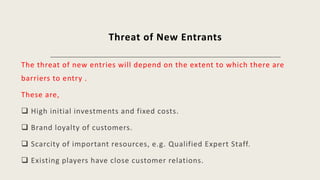 Threat of New Entrants
The threat of new entries will depend on the extent to which there are
barriers to entry .
These are,
 High initial investments and fixed costs.
 Brand loyalty of customers.
 Scarcity of important resources, e.g. Qualified Expert Staff.
 Existing players have close customer relations.
 