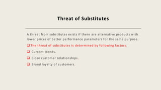 Threat of Substitutes
A threat from substitutes exists if there are alternative products with
lower prices of better performance parameters for the same purpose.
 The threat of substitutes is determined by following factors.
 Current trends.
 Close customer relationships.
 Brand loyalty of customers.
 