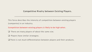 Competitive Rivalry between Existing Players.
This force describes the intensity of competition between existing players
(companies) in an industry.
Competition between existing players is likely to be high when.
 There are many players of about the same size.
 Players have similar strategies.
 There is not much differentiation between players and their products.
 