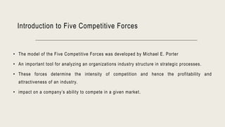 Introduction to Five Competitive Forces
• The model of the Five Competitive Forces was developed by Michael E. Porter
• An important tool for analyzing an organizations industry structure in strategic processes.
• These forces determine the intensity of competition and hence the profitability and
attractiveness of an industry.
• impact on a company’s ability to compete in a given market.
 