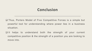 Conclusion
 Thus, Porters Model of Five Competitive Forces is a simple but
powerful tool for understanding where power lies in a business
situation.
 It helps to understand both the strength of your current
competitive position & the strength of a position you are looking to
move into.
 
