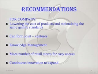 RECOMMENDATIONS    FOR COMPANY:Lowering the cost of products and maintaining the same quality standardsCan form joint – venturesKnowledge ManagementMore number of retail stores for easy access Continuous innovation to expand  2/20/201014