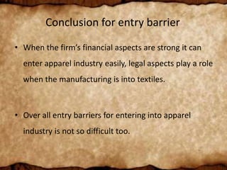 Conclusion for entry barrier
• When the firm’s financial aspects are strong it can
enter apparel industry easily, legal aspects play a role
when the manufacturing is into textiles.
• Over all entry barriers for entering into apparel
industry is not so difficult too.
 