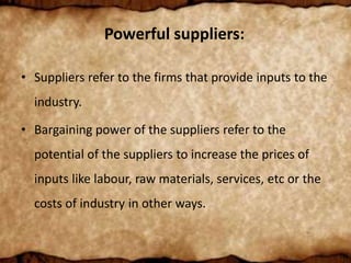 Powerful suppliers:
• Suppliers refer to the firms that provide inputs to the
industry.
• Bargaining power of the suppliers refer to the
potential of the suppliers to increase the prices of
inputs like labour, raw materials, services, etc or the
costs of industry in other ways.
 