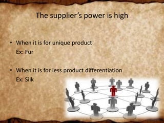 The supplier’s power is high
• When it is for unique product
Ex: Fur
• When it is for less product differentiation
Ex: Silk
 