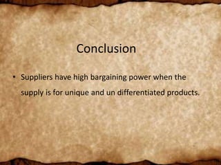 Conclusion
• Suppliers have high bargaining power when the
supply is for unique and un differentiated products.
 