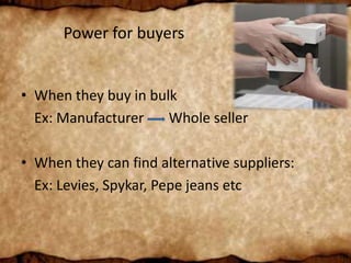 Power for buyers
• When they buy in bulk
Ex: Manufacturer Whole seller
• When they can find alternative suppliers:
Ex: Levies, Spykar, Pepe jeans etc
 