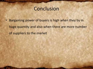 Conclusion
• Bargaining power of buyers is high when they by in
huge quantity and also when there are more number
of suppliers to the market
 