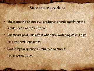 Substitute product
• These are the alternative products/ brands satisfying the
similar need of the customer
• Substitute products affect when the switching cost is high
Ex: Levis and Pepe jeans
• Switching for quality, durability and status
Ex: Luiviton, Gucci
 