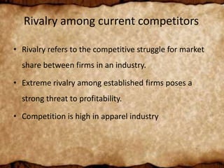 Rivalry among current competitors
• Rivalry refers to the competitive struggle for market
share between firms in an industry.
• Extreme rivalry among established firms poses a
strong threat to profitability.
• Competition is high in apparel industry
 