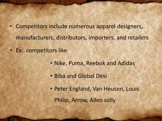 • Competitors include numerous apparel designers,
manufacturers, distributors, importers, and retailers
• Ex: competitors like
• Nike, Puma, Reebok and Adidas
• Biba and Global Desi
• Peter England, Van Heusen, Louis
Philip, Arrow, Allen solly
 