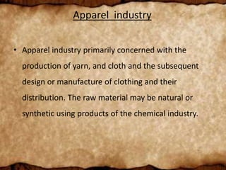 Apparel industry
• Apparel industry primarily concerned with the
production of yarn, and cloth and the subsequent
design or manufacture of clothing and their
distribution. The raw material may be natural or
synthetic using products of the chemical industry.
 