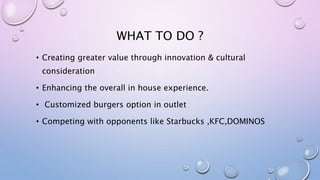 WHAT TO DO ?
• Creating greater value through innovation & cultural
consideration
• Enhancing the overall in house experience.
• Customized burgers option in outlet
• Competing with opponents like Starbucks ,KFC,DOMINOS
 