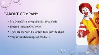 ABOUT COMPANY
• Mc Donald's is the global fast food chain
• Entered India in Oct. 1996.
• They are the world’s largest food service chain
• Very diversified range of products
 