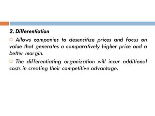 2. Differentiation Allows companies to desensitize prices and focus on value that generates a comparatively higher price and a better margin. The differentiating organization will incur additional costs in creating their competitive advantage.   