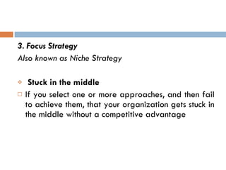 3. Focus Strategy Also known as Niche Strategy  Stuck in the middle If you select one or more approaches, and then fail to achieve them, that your organization gets stuck in the middle without a competitive advantage  