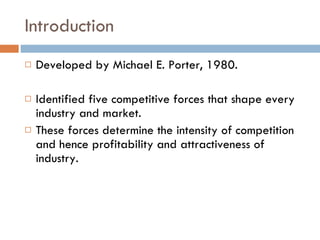 Introduction Developed by Michael E. Porter, 1980. Identified five competitive forces that shape every industry and market. These forces determine the intensity of competition and hence profitability and attractiveness of industry. 