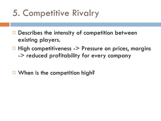 5. Competitive Rivalry Describes the intensity of competition between existing players. High competitiveness -> Pressure on prices, margins -> reduced profitability for every company When is the competition high? 