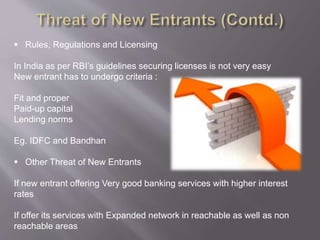  Rules, Regulations and Licensing
In India as per RBI’s guidelines securing licenses is not very easy
New entrant has to undergo criteria :
Fit and proper
Paid-up capital
Lending norms
Eg. IDFC and Bandhan
 Other Threat of New Entrants
If new entrant offering Very good banking services with higher interest
rates
If offer its services with Expanded network in reachable as well as non
reachable areas
 