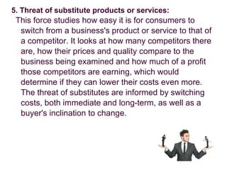 5. Threat of substitute products or services:
This force studies how easy it is for consumers to
switch from a business's product or service to that of
a competitor. It looks at how many competitors there
are, how their prices and quality compare to the
business being examined and how much of a profit
those competitors are earning, which would
determine if they can lower their costs even more.
The threat of substitutes are informed by switching
costs, both immediate and long-term, as well as a
buyer's inclination to change.
 