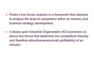 ● Porter’s five forces analysis is a framework that attempts
to analyze the level of competition within an industry and
business strategy development.
● It draws upon Industrial Organization (IO) economics to
derive five forces that determine the competitive intensity
and therefore attractiveness(overall profitability) of an
industry.
 