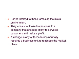 ● Porter referred to these forces as the micro
environment.
● They consist of those forces close to a
company that affect its ability to serve its
customers and make a profit.
● A change in any of these forces normally
requires a business unit to reassess the market
place .
 