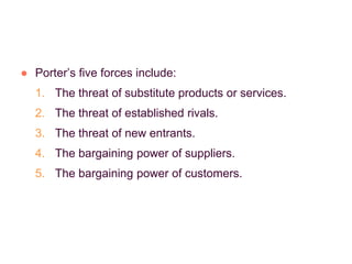 ● Porter’s five forces include:
1. The threat of substitute products or services.
2. The threat of established rivals.
3. The threat of new entrants.
4. The bargaining power of suppliers.
5. The bargaining power of customers.
 