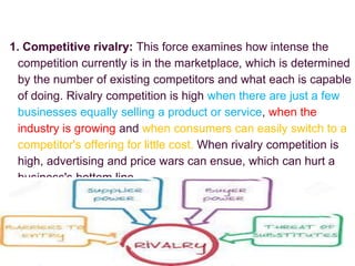 1. Competitive rivalry: This force examines how intense the
competition currently is in the marketplace, which is determined
by the number of existing competitors and what each is capable
of doing. Rivalry competition is high when there are just a few
businesses equally selling a product or service, when the
industry is growing and when consumers can easily switch to a
competitor's offering for little cost. When rivalry competition is
high, advertising and price wars can ensue, which can hurt a
business's bottom line.
 