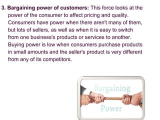 3. Bargaining power of customers: This force looks at the
power of the consumer to affect pricing and quality.
Consumers have power when there aren't many of them,
but lots of sellers, as well as when it is easy to switch
from one business's products or services to another.
Buying power is low when consumers purchase products
in small amounts and the seller's product is very different
from any of its competitors.
 