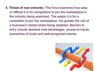 4. Threat of new entrants: This force examines how easy
or difficult it is for competitors to join the marketplace in
the industry being examined. The easier it is for a
competitor to join the marketplace, the greater the risk of
a business's market share being depleted. Barriers to
entry include absolute cost advantages, access to inputs,
economies of scale and well-recognized brands.
 