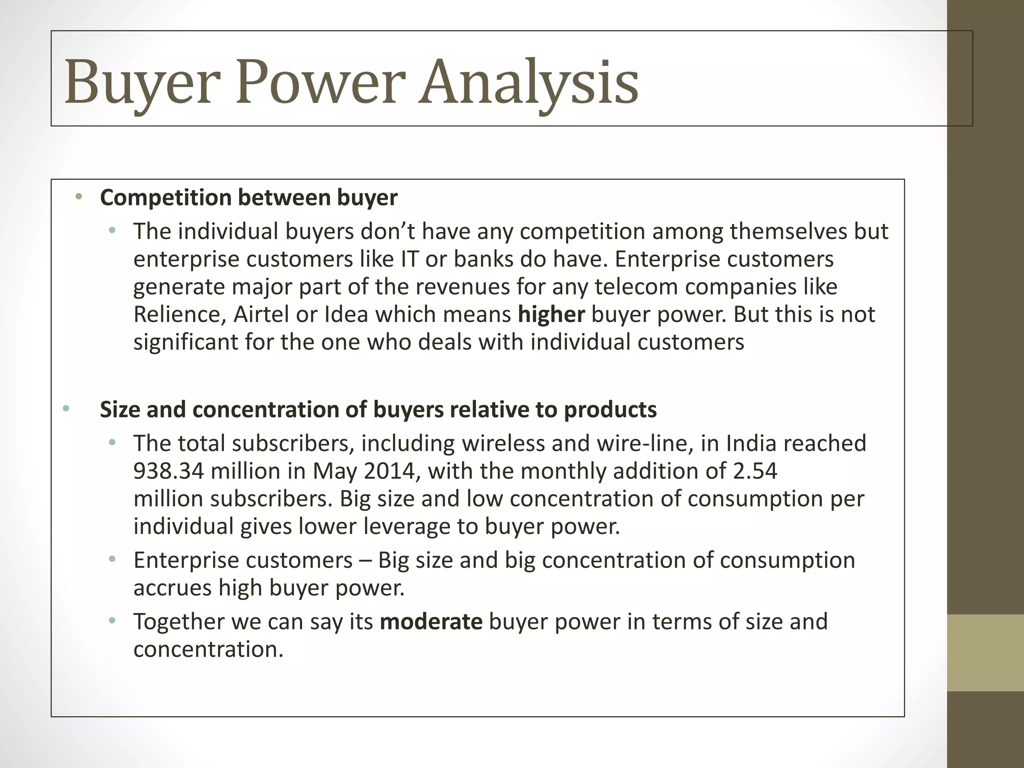Buyer Power Analysis
• Competition between buyer
• The individual buyers don’t have any competition among themselves but
enterprise customers like IT or banks do have. Enterprise customers
generate major part of the revenues for any telecom companies like
Relience, Airtel or Idea which means higher buyer power. But this is not
significant for the one who deals with individual customers
• Size and concentration of buyers relative to products
• The total subscribers, including wireless and wire-line, in India reached
938.34 million in May 2014, with the monthly addition of 2.54
million subscribers. Big size and low concentration of consumption per
individual gives lower leverage to buyer power.
• Enterprise customers – Big size and big concentration of consumption
accrues high buyer power.
• Together we can say its moderate buyer power in terms of size and
concentration.
 