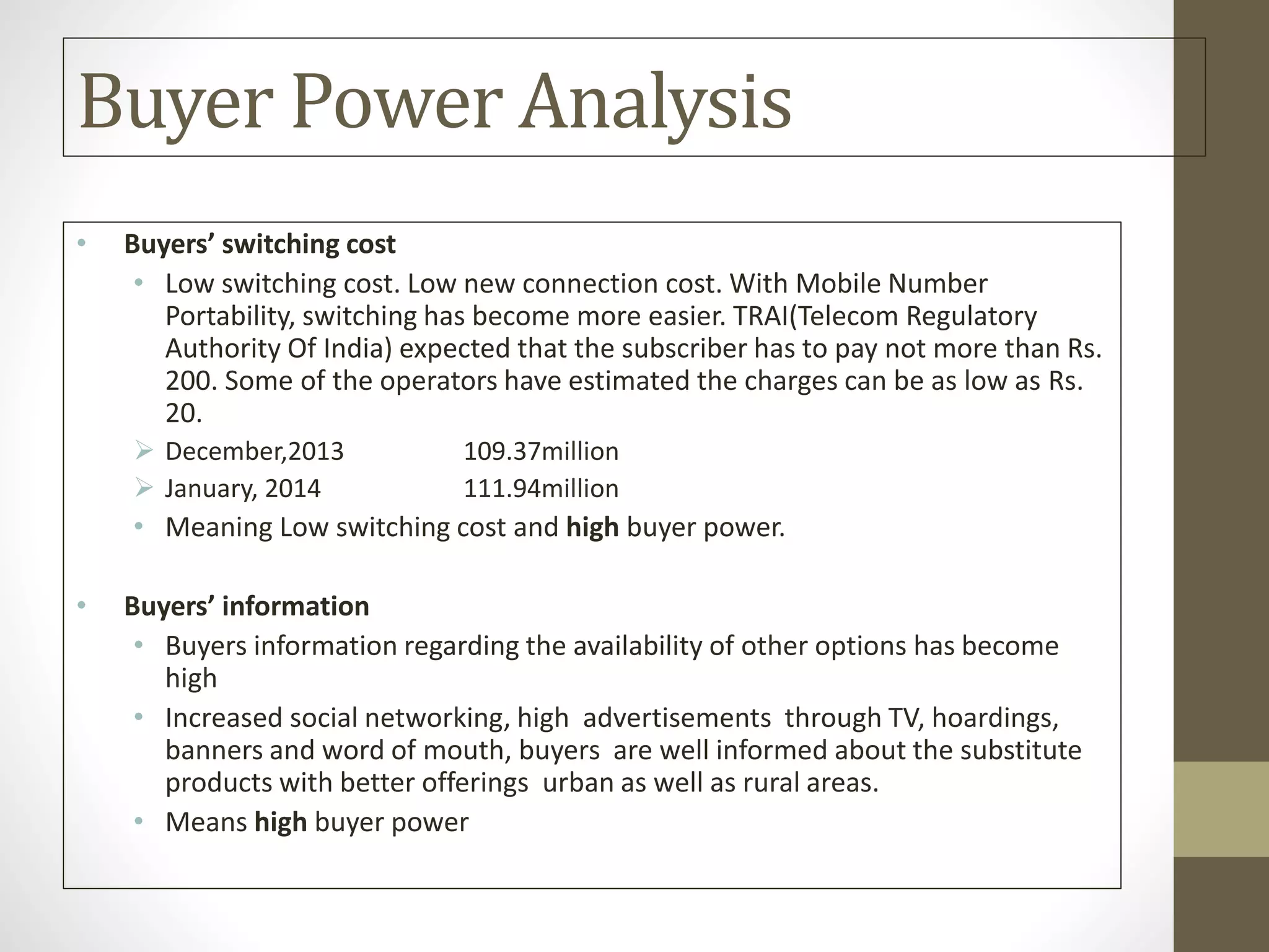Buyer Power Analysis
• Buyers’ switching cost
• Low switching cost. Low new connection cost. With Mobile Number
Portability, switching has become more easier. TRAI(Telecom Regulatory
Authority Of India) expected that the subscriber has to pay not more than Rs.
200. Some of the operators have estimated the charges can be as low as Rs.
20.
 December,2013 109.37million
 January, 2014 111.94million
• Meaning Low switching cost and high buyer power.
• Buyers’ information
• Buyers information regarding the availability of other options has become
high
• Increased social networking, high advertisements through TV, hoardings,
banners and word of mouth, buyers are well informed about the substitute
products with better offerings urban as well as rural areas.
• Means high buyer power
 