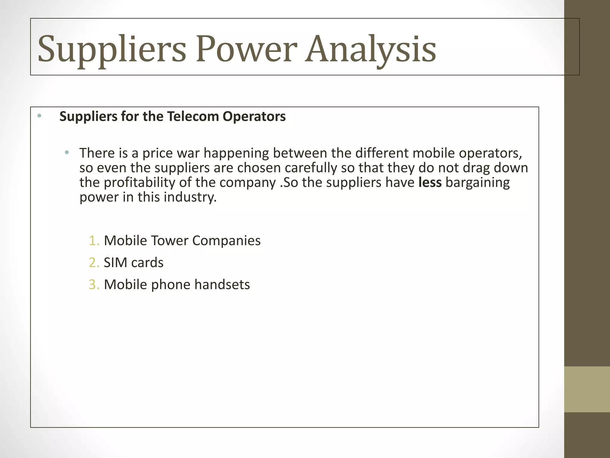 Suppliers Power Analysis
• Suppliers for the Telecom Operators
• There is a price war happening between the different mobile operators,
so even the suppliers are chosen carefully so that they do not drag down
the profitability of the company .So the suppliers have less bargaining
power in this industry.
1. Mobile Tower Companies
2. SIM cards
3. Mobile phone handsets
 