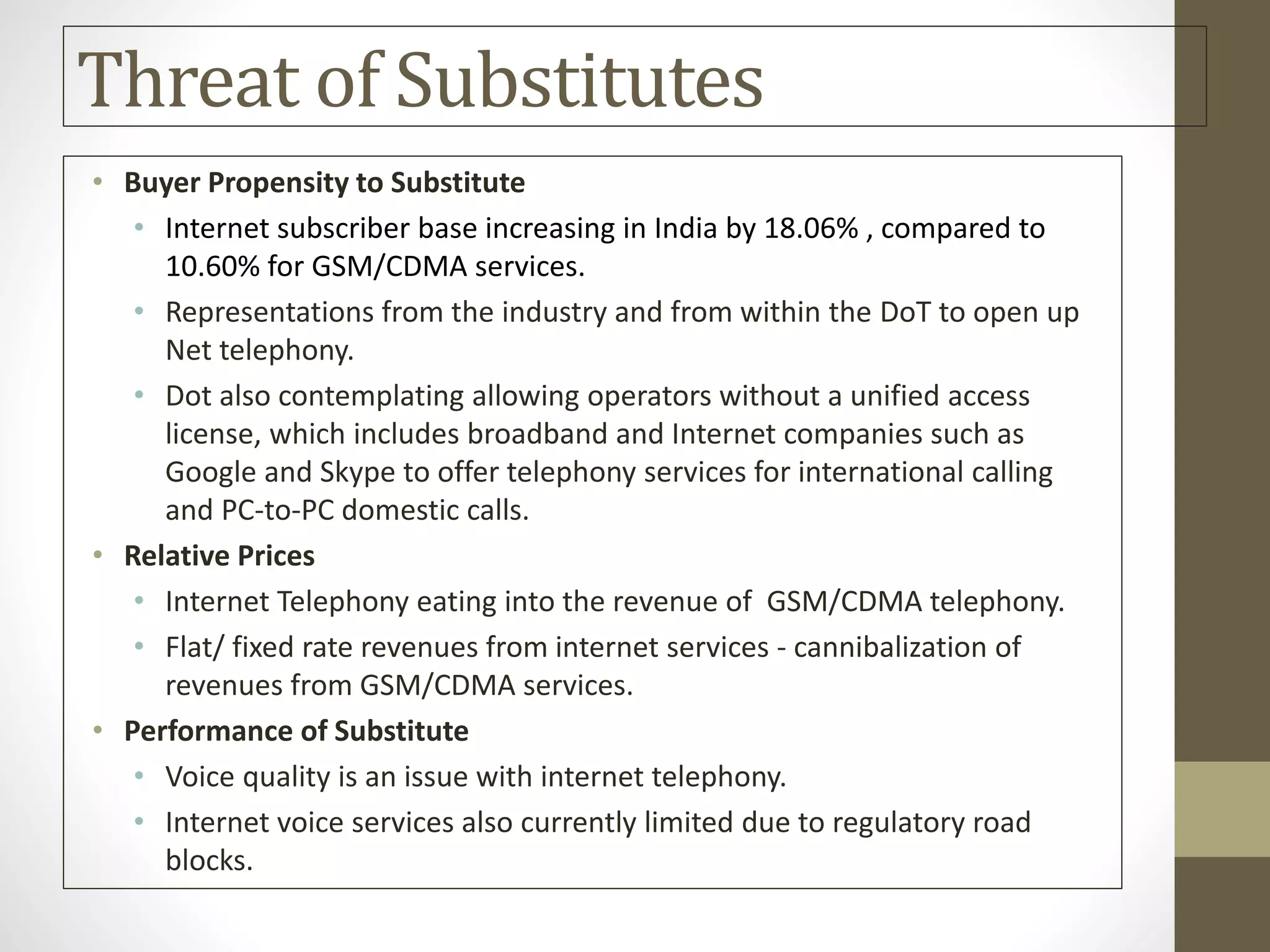 Threat of Substitutes
• Buyer Propensity to Substitute
• Internet subscriber base increasing in India by 18.06% , compared to
10.60% for GSM/CDMA services.
• Representations from the industry and from within the DoT to open up
Net telephony.
• Dot also contemplating allowing operators without a unified access
license, which includes broadband and Internet companies such as
Google and Skype to offer telephony services for international calling
and PC-to-PC domestic calls.
• Relative Prices
• Internet Telephony eating into the revenue of GSM/CDMA telephony.
• Flat/ fixed rate revenues from internet services - cannibalization of
revenues from GSM/CDMA services.
• Performance of Substitute
• Voice quality is an issue with internet telephony.
• Internet voice services also currently limited due to regulatory road
blocks.
 