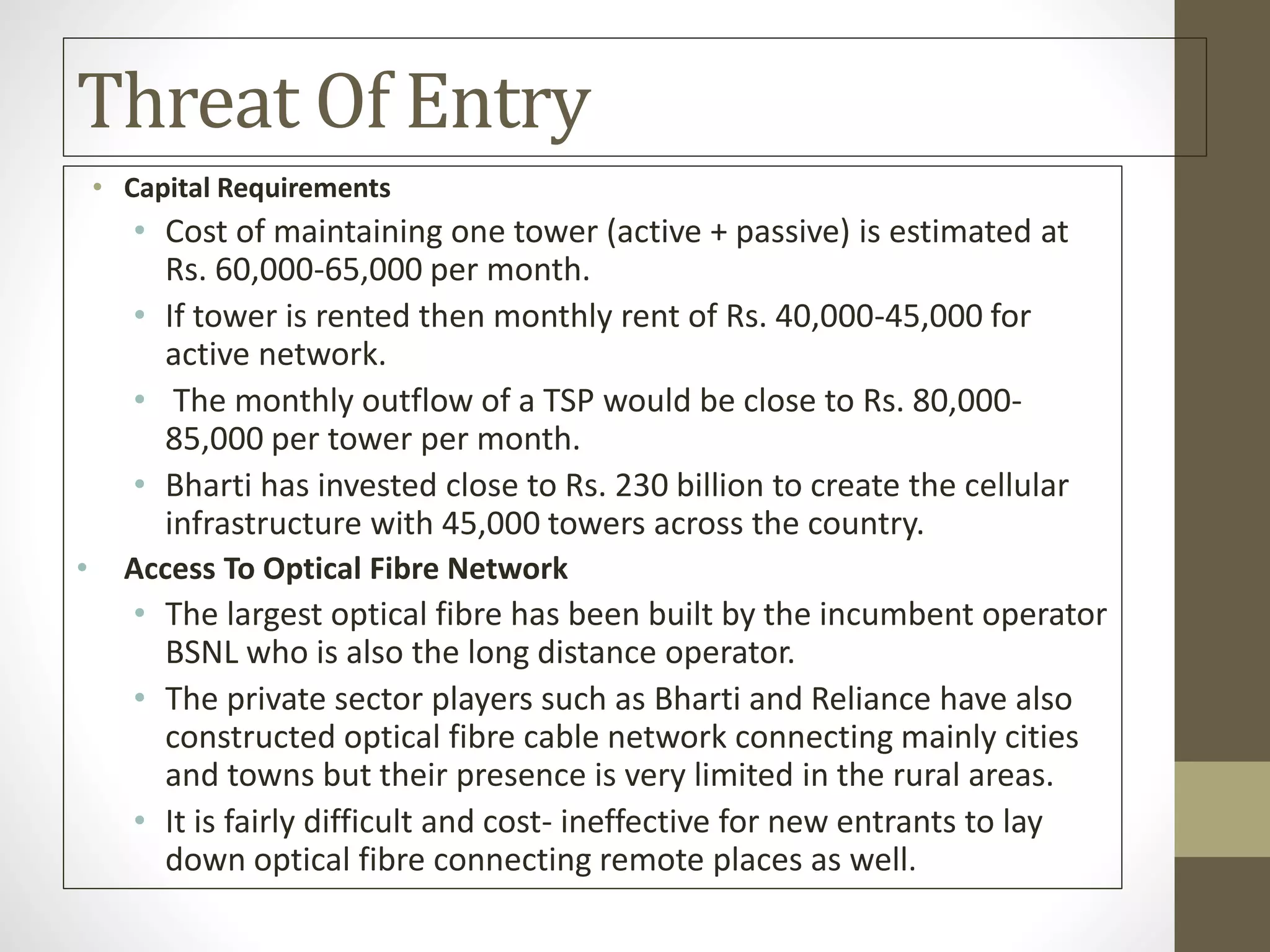 Threat Of Entry
• Capital Requirements
• Cost of maintaining one tower (active + passive) is estimated at
Rs. 60,000-65,000 per month.
• If tower is rented then monthly rent of Rs. 40,000-45,000 for
active network.
• The monthly outflow of a TSP would be close to Rs. 80,000-
85,000 per tower per month.
• Bharti has invested close to Rs. 230 billion to create the cellular
infrastructure with 45,000 towers across the country.
• Access To Optical Fibre Network
• The largest optical fibre has been built by the incumbent operator
BSNL who is also the long distance operator.
• The private sector players such as Bharti and Reliance have also
constructed optical fibre cable network connecting mainly cities
and towns but their presence is very limited in the rural areas.
• It is fairly difficult and cost- ineffective for new entrants to lay
down optical fibre connecting remote places as well.
 