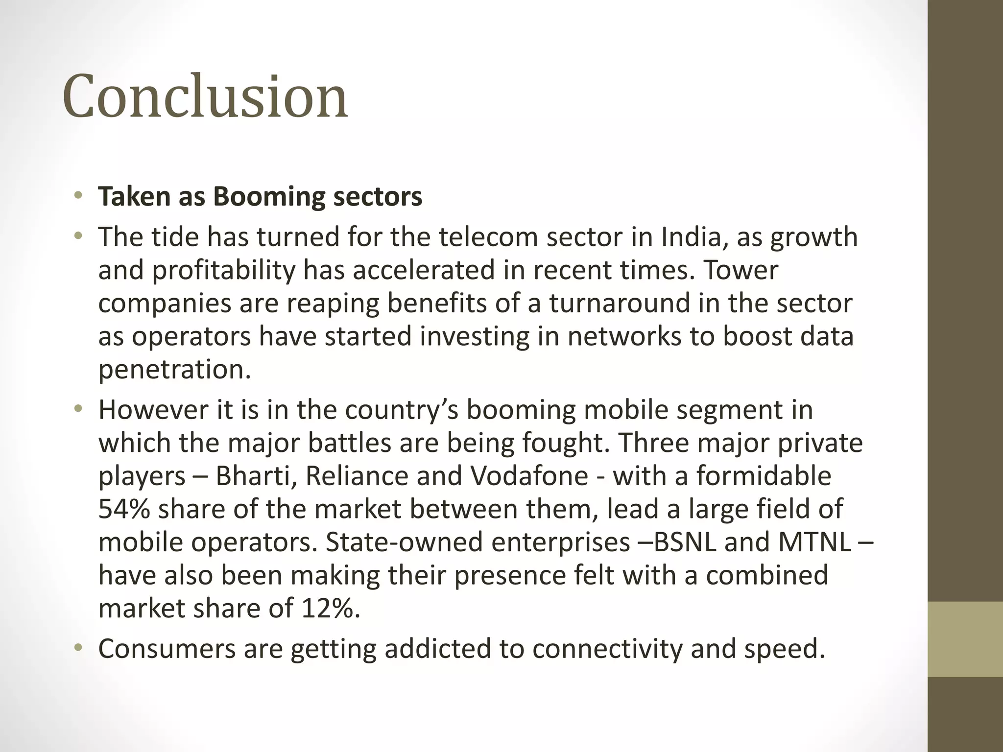 Conclusion
• Taken as Booming sectors
• The tide has turned for the telecom sector in India, as growth
and profitability has accelerated in recent times. Tower
companies are reaping benefits of a turnaround in the sector
as operators have started investing in networks to boost data
penetration.
• However it is in the country’s booming mobile segment in
which the major battles are being fought. Three major private
players – Bharti, Reliance and Vodafone - with a formidable
54% share of the market between them, lead a large field of
mobile operators. State-owned enterprises –BSNL and MTNL –
have also been making their presence felt with a combined
market share of 12%.
• Consumers are getting addicted to connectivity and speed.
 
