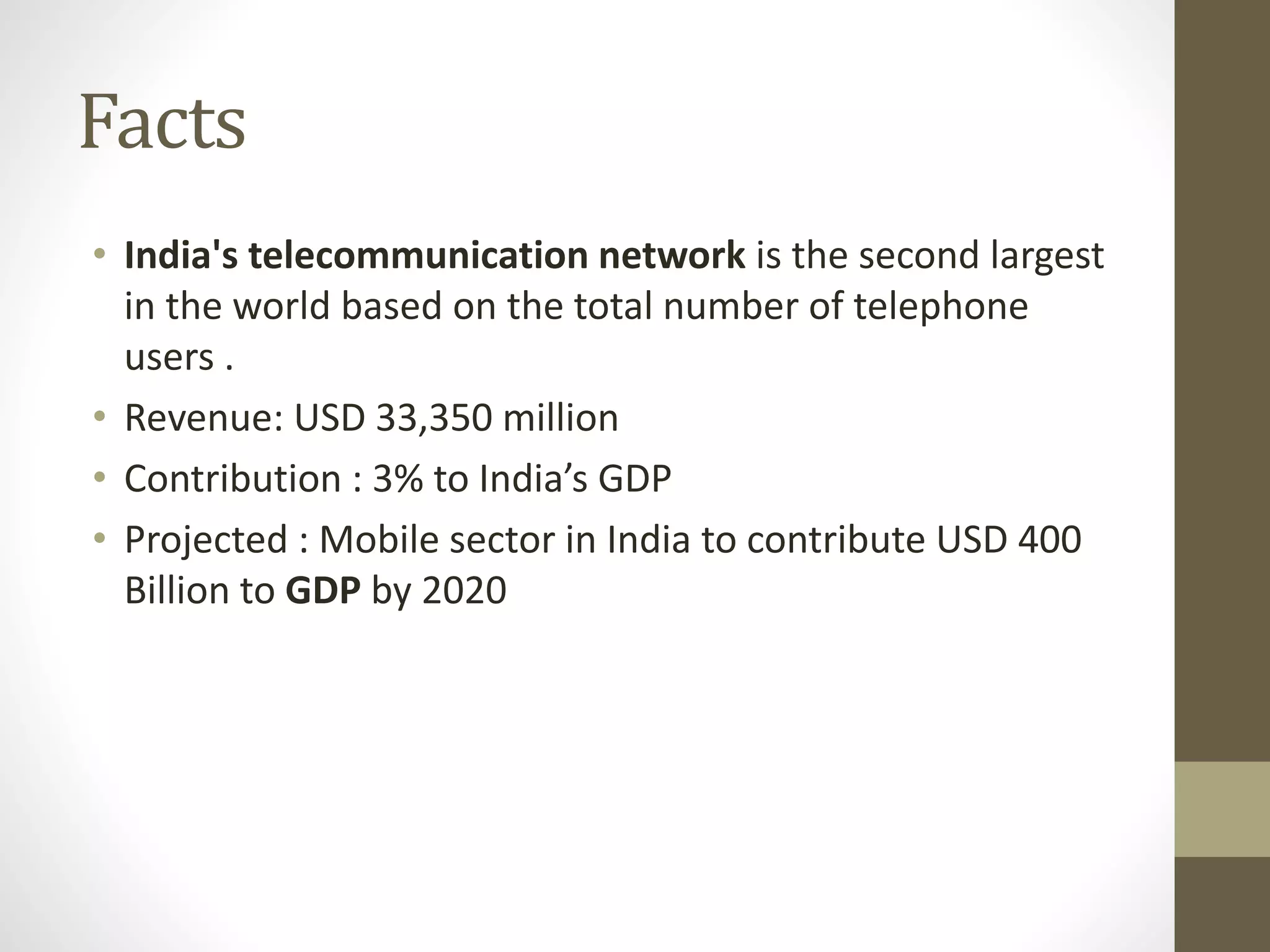 Facts
• India's telecommunication network is the second largest
in the world based on the total number of telephone
users .
• Revenue: USD 33,350 million
• Contribution : 3% to India’s GDP
• Projected : Mobile sector in India to contribute USD 400
Billion to GDP by 2020
 