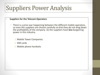 Suppliers Power Analysis
• Suppliers for the Telecom Operators
• There is a price war happening between the different mobile operators,
so even the suppliers are chosen carefully so that they do not drag down
the profitability of the company .So the suppliers have less bargaining
power in this industry.
1. Mobile Tower Companies
2. SIM cards
3. Mobile phone handsets
 