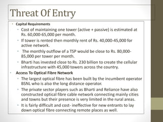Threat Of Entry
• Capital Requirements
• Cost of maintaining one tower (active + passive) is estimated at
Rs. 60,000-65,000 per month.
• If tower is rented then monthly rent of Rs. 40,000-45,000 for
active network.
• The monthly outflow of a TSP would be close to Rs. 80,000-
85,000 per tower per month.
• Bharti has invested close to Rs. 230 billion to create the cellular
infrastructure with 45,000 towers across the country.
• Access To Optical Fibre Network
• The largest optical fibre has been built by the incumbent operator
BSNL who is also the long distance operator.
• The private sector players such as Bharti and Reliance have also
constructed optical fibre cable network connecting mainly cities
and towns but their presence is very limited in the rural areas.
• It is fairly difficult and cost- ineffective for new entrants to lay
down optical fibre connecting remote places as well.
 