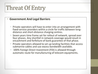 Threat Of Entry
• Government And Legal Barriers
• Private operators will have to enter into an arrangement with
fixed-service providers within a circle for traffic between long-
distance and short-distance charging centres.
• Seven years time frame set for rollout of network, spread over
four phases. Any shortfall in network coverage would result in
encashment and forfeiture of bank guarantee of that phase.
• Private operators allowed to set up landing facilities that access
submarine cables and use excess bandwidth available.
• 100% Foreign Direct Investment (FDI) is allowed through
automatic route for manufacturing of telecom equipments.
 