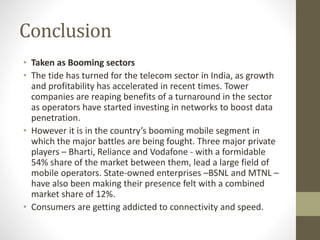 Conclusion
• Taken as Booming sectors
• The tide has turned for the telecom sector in India, as growth
and profitability has accelerated in recent times. Tower
companies are reaping benefits of a turnaround in the sector
as operators have started investing in networks to boost data
penetration.
• However it is in the country’s booming mobile segment in
which the major battles are being fought. Three major private
players – Bharti, Reliance and Vodafone - with a formidable
54% share of the market between them, lead a large field of
mobile operators. State-owned enterprises –BSNL and MTNL –
have also been making their presence felt with a combined
market share of 12%.
• Consumers are getting addicted to connectivity and speed.
 