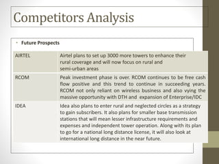 Competitors Analysis
• Future Prospects
AIRTEL Airtel plans to set up 3000 more towers to enhance their
rural coverage and will now focus on rural and
semi-urban areas
RCOM Peak investment phase is over. RCOM continues to be free cash
flow positive and this trend to continue in succeeding years.
RCOM not only reliant on wireless business and also vying the
massive opportunity with DTH and expansion of Enterprise/IDC
IDEA Idea also plans to enter rural and neglected circles as a strategy
to gain subscribers. It also plans for smaller base transmission
stations that will mean lesser infrastructure requirements and
expenses and independent tower operation. Along with its plan
to go for a national long distance license, it will also look at
international long distance in the near future.
 
