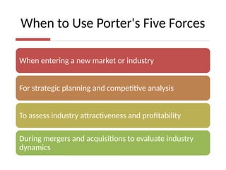 When to Use Porter's Five Forces
When entering a new market or industry
For strategic planning and competitive analysis
To assess industry attractiveness and profitability
During mergers and acquisitions to evaluate industry
dynamics
 