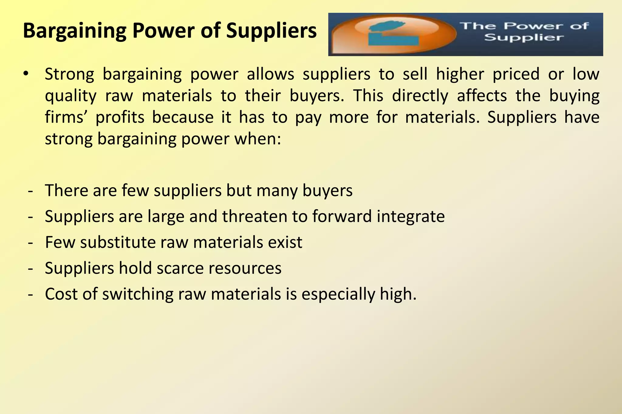 Bargaining Power of Suppliers
• Strong bargaining power allows suppliers to sell higher priced or low
quality raw materials to their buyers. This directly affects the buying
firms’ profits because it has to pay more for materials. Suppliers have
strong bargaining power when:
- There are few suppliers but many buyers
- Suppliers are large and threaten to forward integrate
- Few substitute raw materials exist
- Suppliers hold scarce resources
- Cost of switching raw materials is especially high.
 