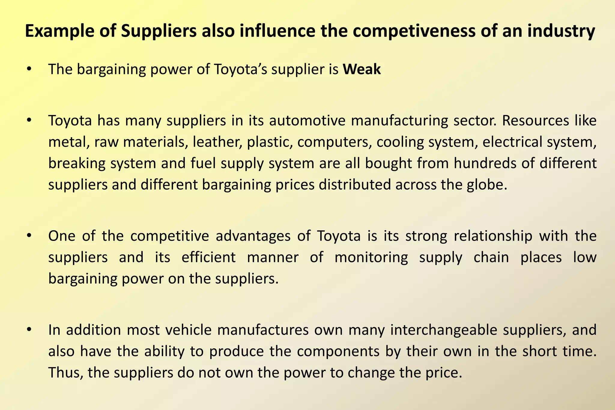 Example of Suppliers also influence the competiveness of an industry
• The bargaining power of Toyota’s supplier is Weak
• Toyota has many suppliers in its automotive manufacturing sector. Resources like
metal, raw materials, leather, plastic, computers, cooling system, electrical system,
breaking system and fuel supply system are all bought from hundreds of different
suppliers and different bargaining prices distributed across the globe.
• One of the competitive advantages of Toyota is its strong relationship with the
suppliers and its efficient manner of monitoring supply chain places low
bargaining power on the suppliers.
• In addition most vehicle manufactures own many interchangeable suppliers, and
also have the ability to produce the components by their own in the short time.
Thus, the suppliers do not own the power to change the price.
 