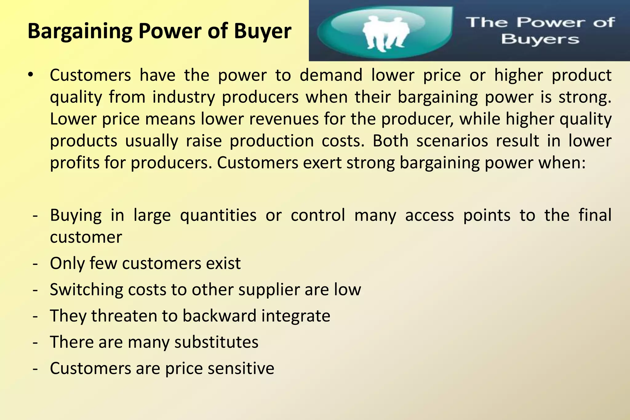 Bargaining Power of Buyer
• Customers have the power to demand lower price or higher product
quality from industry producers when their bargaining power is strong.
Lower price means lower revenues for the producer, while higher quality
products usually raise production costs. Both scenarios result in lower
profits for producers. Customers exert strong bargaining power when:
- Buying in large quantities or control many access points to the final
customer
- Only few customers exist
- Switching costs to other supplier are low
- They threaten to backward integrate
- There are many substitutes
- Customers are price sensitive
 