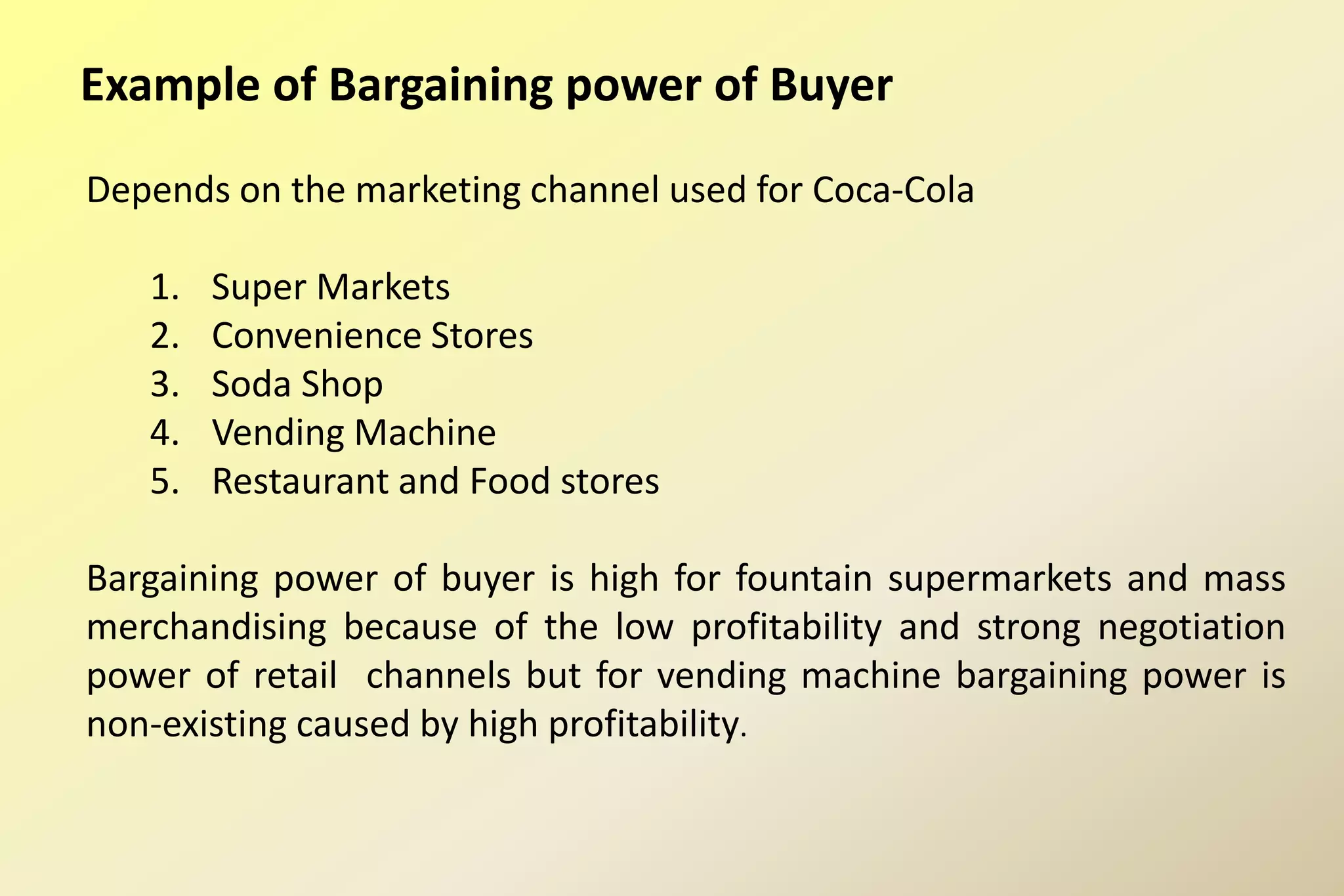 Example of Bargaining power of Buyer
Depends on the marketing channel used for Coca-Cola
1. Super Markets
2. Convenience Stores
3. Soda Shop
4. Vending Machine
5. Restaurant and Food stores
Bargaining power of buyer is high for fountain supermarkets and mass
merchandising because of the low profitability and strong negotiation
power of retail channels but for vending machine bargaining power is
non-existing caused by high profitability.
 