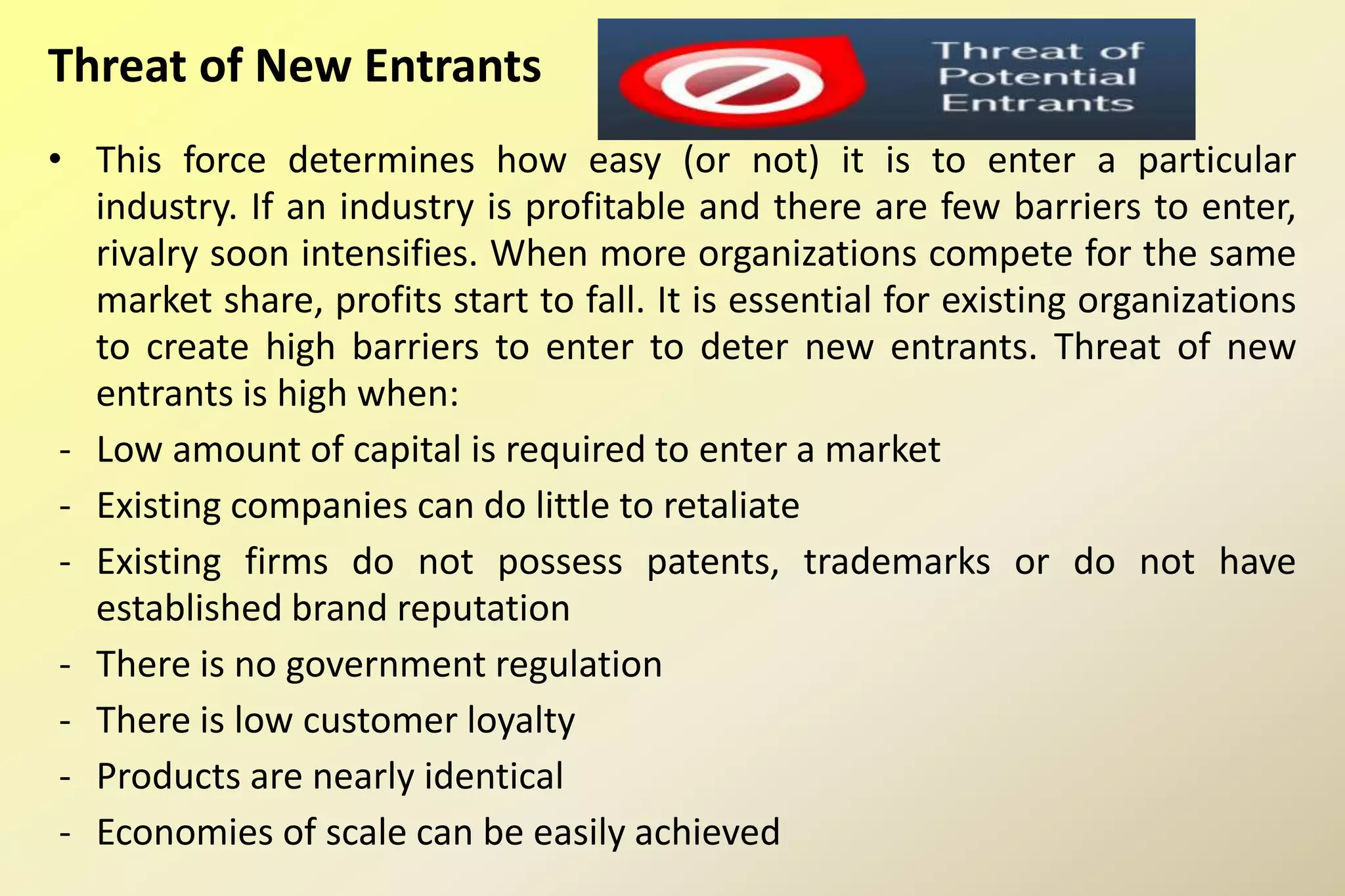 Threat of New Entrants
• This force determines how easy (or not) it is to enter a particular
industry. If an industry is profitable and there are few barriers to enter,
rivalry soon intensifies. When more organizations compete for the same
market share, profits start to fall. It is essential for existing organizations
to create high barriers to enter to deter new entrants. Threat of new
entrants is high when:
- Low amount of capital is required to enter a market
- Existing companies can do little to retaliate
- Existing firms do not possess patents, trademarks or do not have
established brand reputation
- There is no government regulation
- There is low customer loyalty
- Products are nearly identical
- Economies of scale can be easily achieved
 