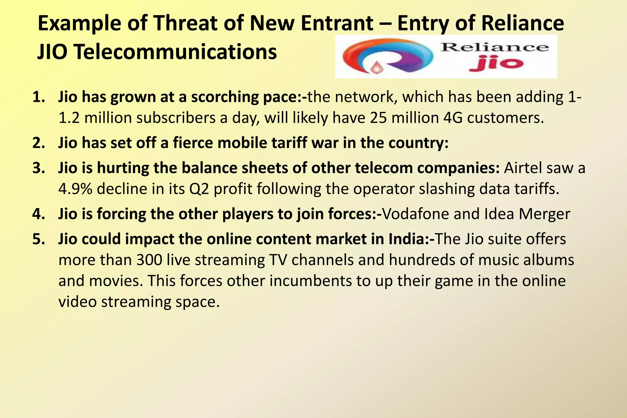 Example of Threat of New Entrant – Entry of Reliance
JIO Telecommunications
1. Jio has grown at a scorching pace:-the network, which has been adding 1-
1.2 million subscribers a day, will likely have 25 million 4G customers.
2. Jio has set off a fierce mobile tariff war in the country:
3. Jio is hurting the balance sheets of other telecom companies: Airtel saw a
4.9% decline in its Q2 profit following the operator slashing data tariffs.
4. Jio is forcing the other players to join forces:-Vodafone and Idea Merger
5. Jio could impact the online content market in India:-The Jio suite offers
more than 300 live streaming TV channels and hundreds of music albums
and movies. This forces other incumbents to up their game in the online
video streaming space.
 